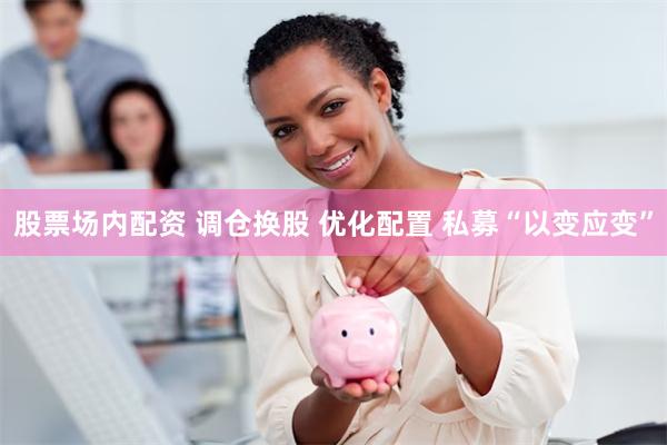 股票场内配资 调仓换股 优化配置 私募“以变应变”