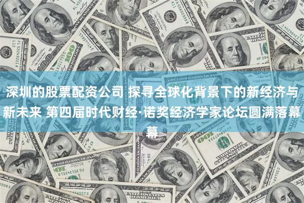 深圳的股票配资公司 探寻全球化背景下的新经济与新未来 第四届时代财经·诺奖经济学家论坛圆满落幕