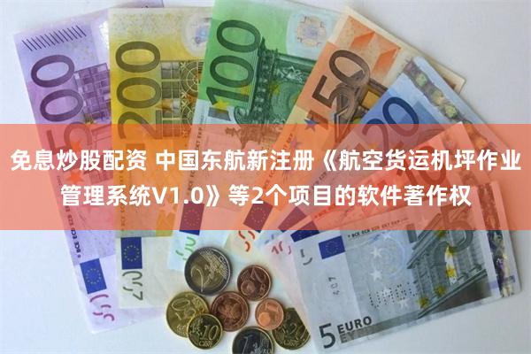 免息炒股配资 中国东航新注册《航空货运机坪作业管理系统V1.0》等2个项目的软件著作权