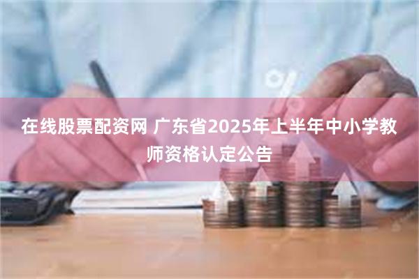 在线股票配资网 广东省2025年上半年中小学教师资格认定公告