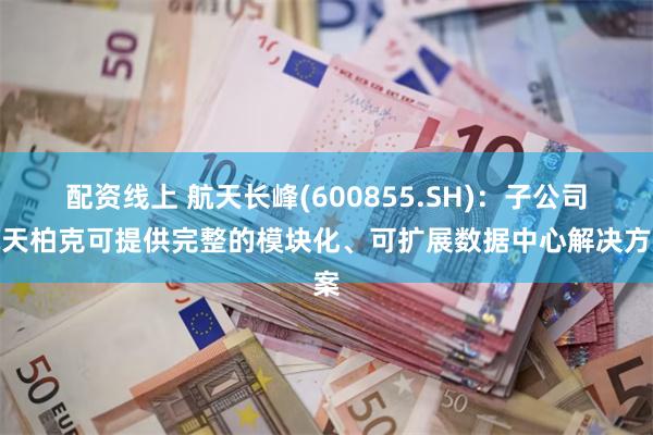 配资线上 航天长峰(600855.SH)：子公司航天柏克可提供完整的模块化、可扩展数据中心解决方案