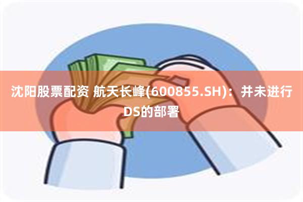 沈阳股票配资 航天长峰(600855.SH)：并未进行DS的部署