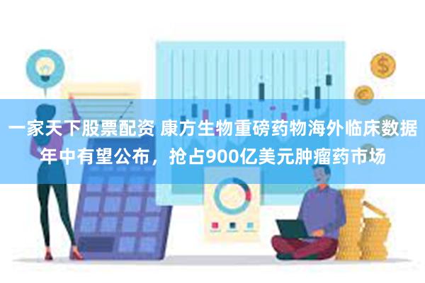 一家天下股票配资 康方生物重磅药物海外临床数据年中有望公布，抢占900亿美元肿瘤药市场