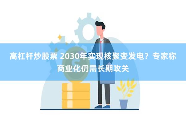 高杠杆炒股票 2030年实现核聚变发电？专家称商业化仍需长期攻关