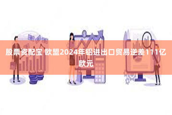 股票资配宝 欧盟2024年铝进出口贸易逆差111亿欧元