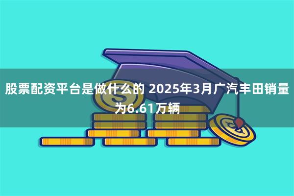 股票配资平台是做什么的 2025年3月广汽丰田销量为6.61万辆