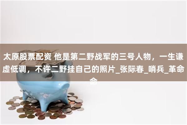 太原股票配资 他是第二野战军的三号人物，一生谦虚低调，不许二野挂自己的照片_张际春_哨兵_革命