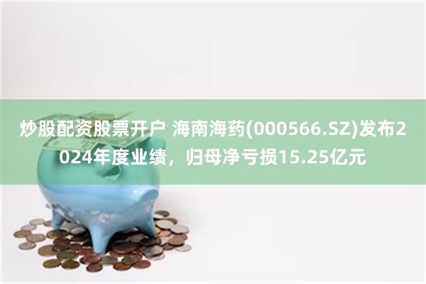 炒股配资股票开户 海南海药(000566.SZ)发布2024年度业绩，归母净亏损15.25亿元