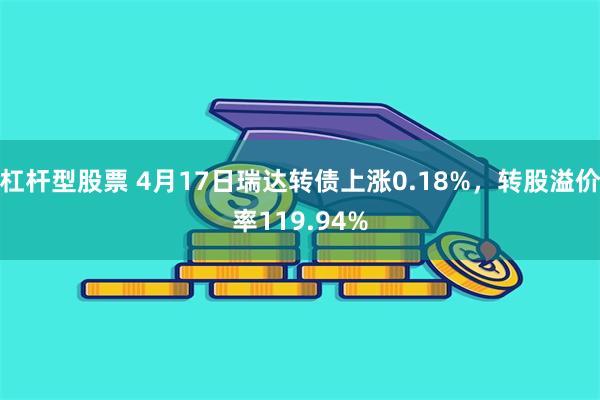 杠杆型股票 4月17日瑞达转债上涨0.18%，转股溢价率119.94%