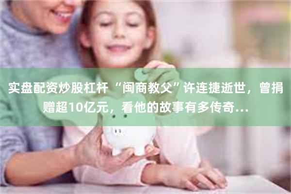 实盘配资炒股杠杆 “闽商教父”许连捷逝世，曾捐赠超10亿元，看他的故事有多传奇…