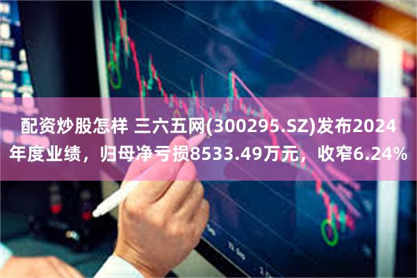 配资炒股怎样 三六五网(300295.SZ)发布2024年度业绩，归母净亏损8533.49万元，收窄6.24%
