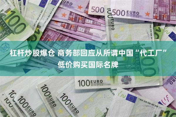 杠杆炒股爆仓 商务部回应从所谓中国“代工厂”低价购买国际名牌