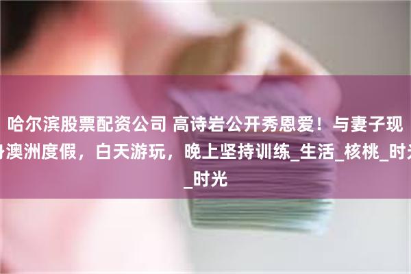 哈尔滨股票配资公司 高诗岩公开秀恩爱！与妻子现身澳洲度假，白天游玩，晚上坚持训练_生活_核桃_时光