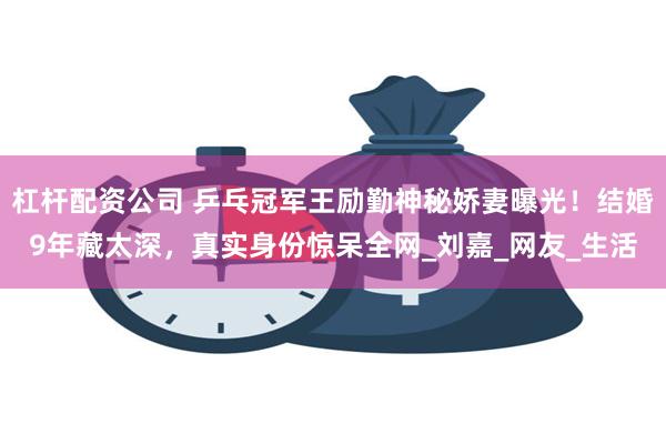 杠杆配资公司 乒乓冠军王励勤神秘娇妻曝光！结婚9年藏太深，真实身份惊呆全网_刘嘉_网友_生活