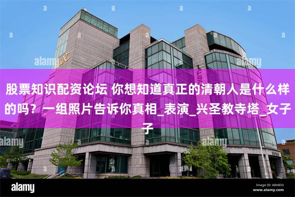 股票知识配资论坛 你想知道真正的清朝人是什么样的吗？一组照片告诉你真相_表演_兴圣教寺塔_女子