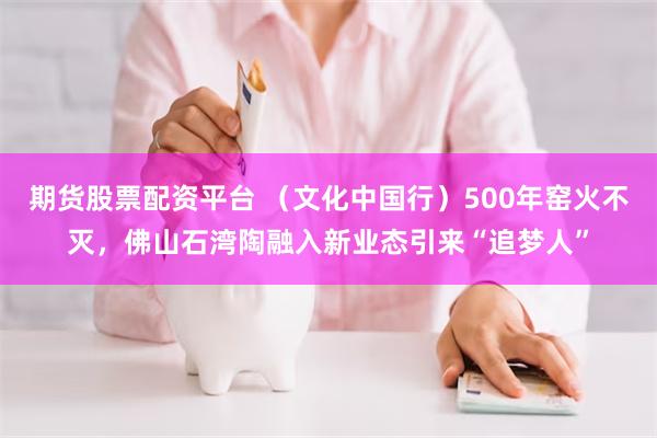 期货股票配资平台 （文化中国行）500年窑火不灭，佛山石湾陶融入新业态引来“追梦人”