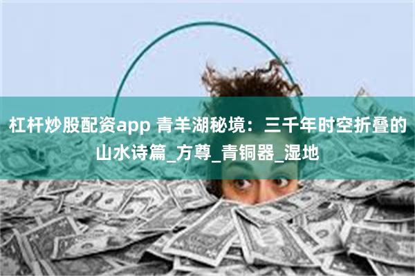 杠杆炒股配资app 青羊湖秘境：三千年时空折叠的山水诗篇_方尊_青铜器_湿地