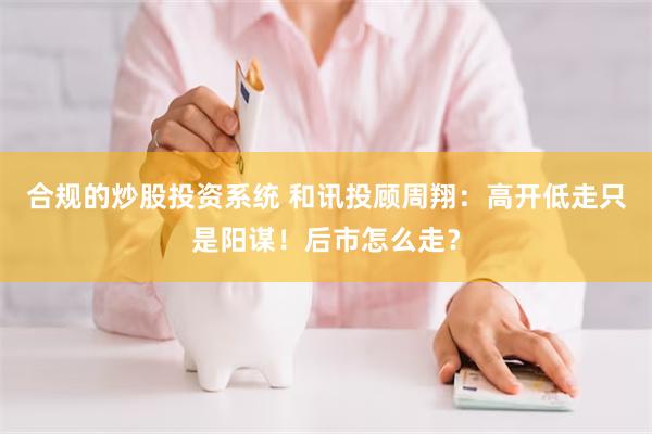 合规的炒股投资系统 和讯投顾周翔：高开低走只是阳谋！后市怎么走？