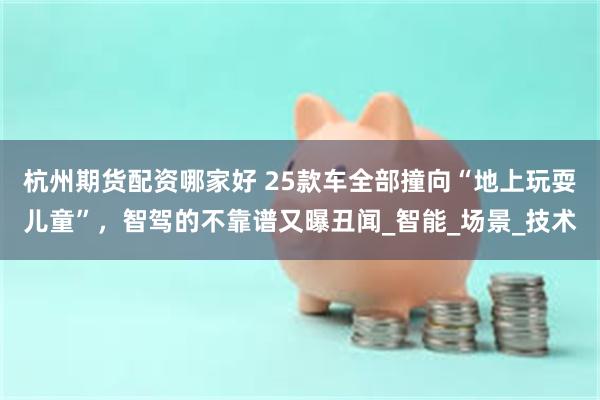 杭州期货配资哪家好 25款车全部撞向“地上玩耍儿童”，智驾的不靠谱又曝丑闻_智能_场景_技术