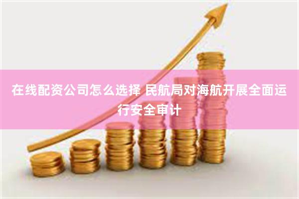 在线配资公司怎么选择 民航局对海航开展全面运行安全审计
