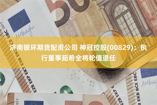 济南银环期货配资公司 神冠控股(00829)：执行董事茹希全将轮值退任