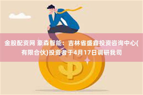 金股配资网 豪森智能：吉林省盛鑫投资咨询中心(有限合伙)投资者于4月17日调研我司