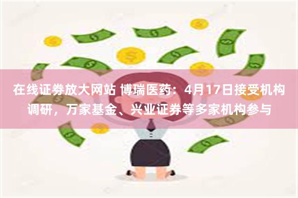 在线证劵放大网站 博瑞医药：4月17日接受机构调研，万家基金、兴业证券等多家机构参与