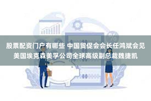 股票配资门户有哪些 中国贸促会会长任鸿斌会见美国埃克森美孚公司全球高级副总裁魏捷凯