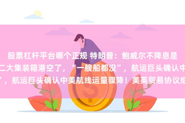 股票杠杆平台哪个正规 特朗普：鲍威尔不降息是因为他不爱我！美国第二大集装箱港空了，“一艘船都没”，航运巨头确认中美航线运量骤降！美英贸易协议细节曝光