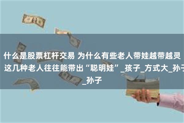 什么是股票杠杆交易 为什么有些老人带娃越带越灵？这几种老人往往能带出“聪明娃”_孩子_方式大_孙子