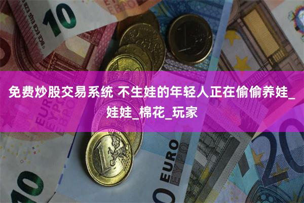 免费炒股交易系统 不生娃的年轻人正在偷偷养娃_娃娃_棉花_玩家