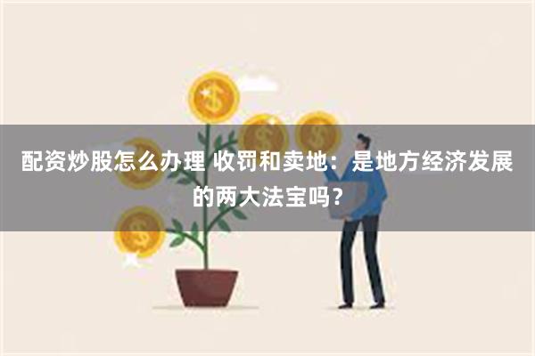 配资炒股怎么办理 收罚和卖地：是地方经济发展的两大法宝吗？