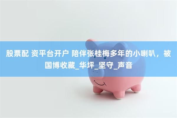 股票配 资平台开户 陪伴张桂梅多年的小喇叭，被国博收藏_华坪_坚守_声音