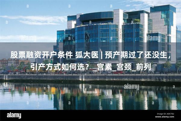 股票融资开户条件 狐大医 | 预产期过了还没生，引产方式如何选？_宫素_宫颈_前列