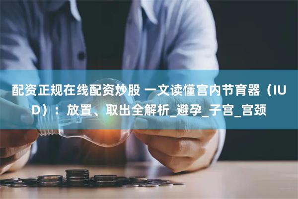 配资正规在线配资炒股 一文读懂宫内节育器（IUD）：放置、取出全解析_避孕_子宫_宫颈