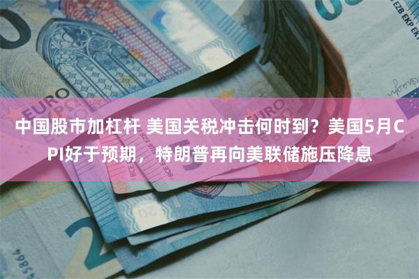 中国股市加杠杆 美国关税冲击何时到？美国5月CPI好于预期，特朗普再向美联储施压降息
