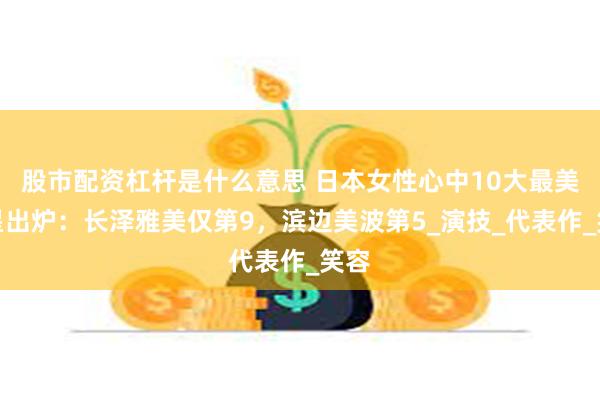 股市配资杠杆是什么意思 日本女性心中10大最美女星出炉：长泽雅美仅第9，滨边美波第5_演技_代表作_笑容