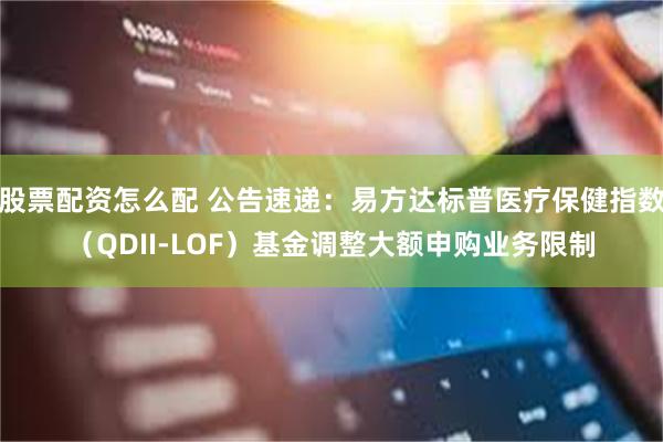 股票配资怎么配 公告速递：易方达标普医疗保健指数（QDII-LOF）基金调整大额申购业务限制