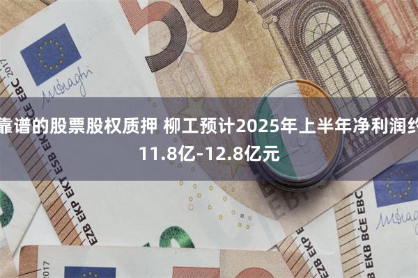 靠谱的股票股权质押 柳工预计2025年上半年净利润约11.8亿-12.8亿元