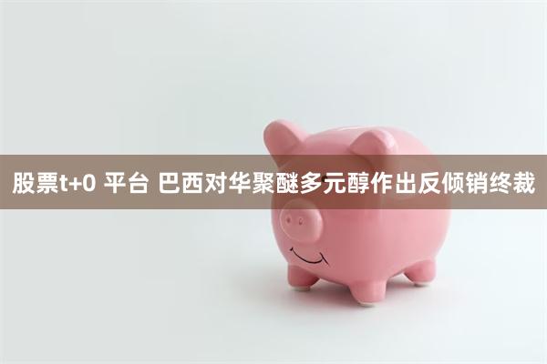 股票t+0 平台 巴西对华聚醚多元醇作出反倾销终裁