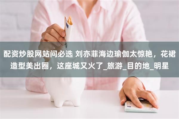 配资炒股网站问必选 刘亦菲海边瑜伽太惊艳，花裙造型美出圈，这座城又火了_旅游_目的地_明星