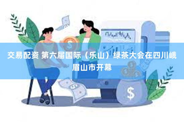 交易配资 第六届国际（乐山）绿茶大会在四川峨眉山市开幕