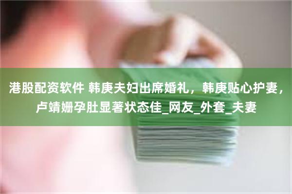 港股配资软件 韩庚夫妇出席婚礼，韩庚贴心护妻，卢靖姗孕肚显著状态佳_网友_外套_夫妻