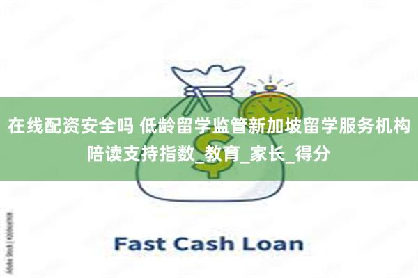 在线配资安全吗 低龄留学监管新加坡留学服务机构陪读支持指数_教育_家长_得分
