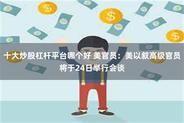 十大炒股杠杆平台哪个好 美官员：美以叙高级官员将于24日举行会谈