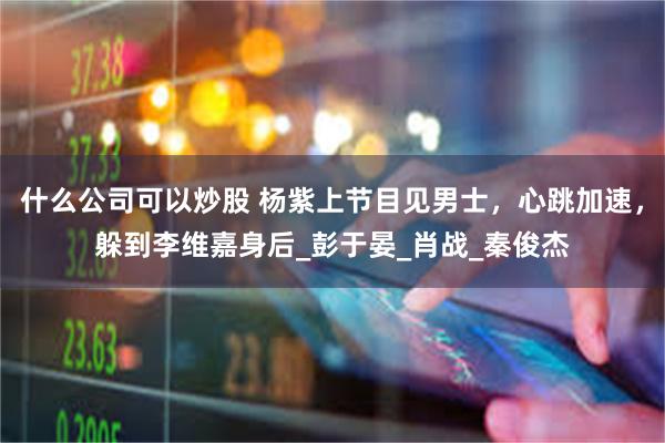 什么公司可以炒股 杨紫上节目见男士，心跳加速，躲到李维嘉身后_彭于晏_肖战_秦俊杰