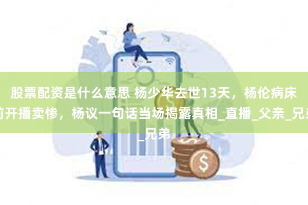 股票配资是什么意思 杨少华去世13天，杨伦病床前开播卖惨，杨议一句话当场揭露真相_直播_父亲_兄弟