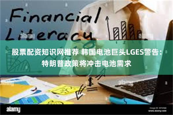 股票配资知识网推荐 韩国电池巨头LGES警告：特朗普政策将冲击电池需求