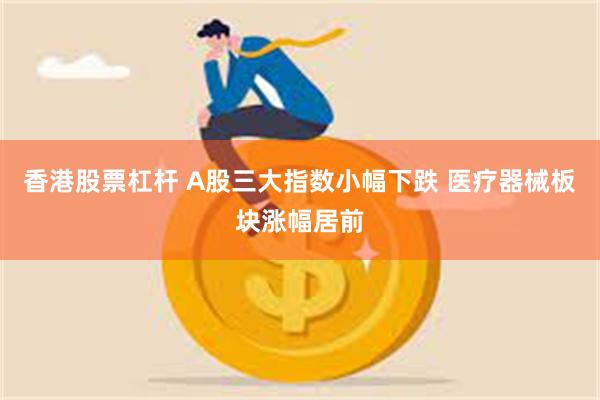 香港股票杠杆 A股三大指数小幅下跌 医疗器械板块涨幅居前