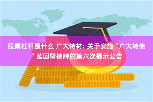 股票杠杆是什么 广大特材: 关于实施“广大转债”赎回暨摘牌的第六次提示公告